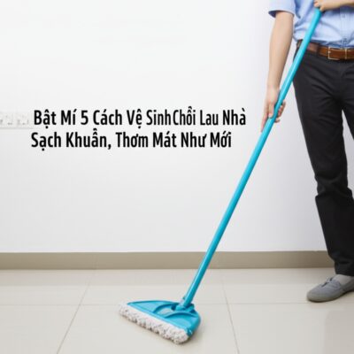 Bật Mí 5 Cách Vệ Sinh Chổi Lau Nhà Sạch Khuẩn, Thơm Mát Như Mới