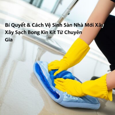 Bí Quyết & Cách Vệ Sinh Sàn Nhà Mới Xây Sạch Bong Kin Kít Từ Chuyên Gia