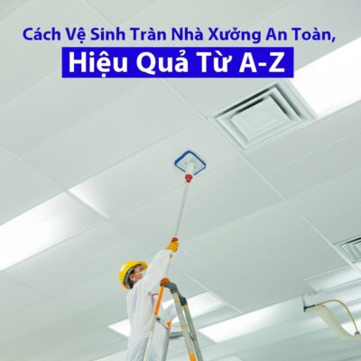 Cách Vệ Sinh Trần Nhà Xưởng An Toàn, Hiệu Quả Từ A-Z
